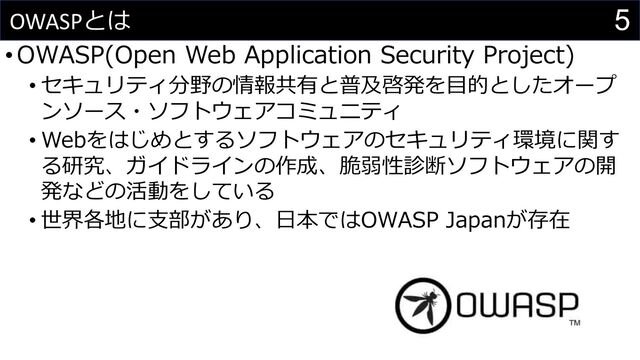 5
OWASPとは
•OWASP(Open Web Application Security Project)
• セキュリティ分野の情報共有と普及啓発を⽬的としたオープ
ンソース・ソフトウェアコミュニティ
• Webをはじめとするソフトウェアのセキュリティ環境に関す
る研究、ガイドラインの作成、脆弱性診断ソフトウェアの開
発などの活動をしている
• 世界各地に⽀部があり、⽇本ではOWASP Japanが存在
