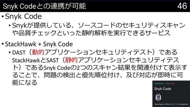 46
Snyk Codeとの連携が可能
•Snyk Code
• Snykが提供している、ソースコードのセキュリティスキャン
や品質チェックといった静的解析を実⾏できるサービス
•StackHawk + Snyk Code
• DAST（動的アプリケーションセキュリティテスト）である
StackHawkとSAST（静的アプリケーションセキュリティテス
ト）であるSnyk Codeの2つのスキャン結果を関連付けて表⽰す
ることで、問題の検出と優先順位付け、及び対応が即時に可
能になる
