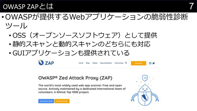 7
OWASP ZAPとは
•OWASPが提供するWebアプリケーションの脆弱性診断
ツール
• OSS（オープンソースソフトウェア）として提供
• 静的スキャンと動的スキャンのどちらにも対応
• GUIアプリケーションも提供されている
