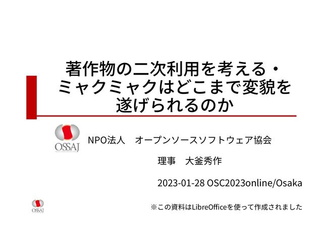 著作物の二次利用を考える・
ミャクミャクはどこまで変貌を
遂げられるのか
NPO法人　オープンソースソフトウェア協会
理事　大釜秀作
2023-01-28 OSC2023online/Osaka
※この資料はLibreOfficeを使って作成されました
