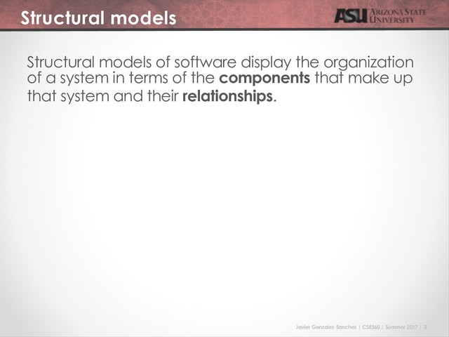 Javier Gonzalez-Sanchez | CSE360 | Summer 2017 | 3
Structural models
Structural models of software display the organization
of a system in terms of the components that make up
that system and their relationships.
