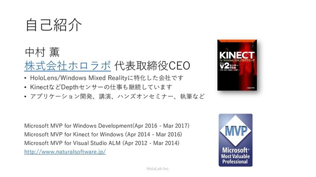 自己紹介
中村 薫
株式会社ホロラボ 代表取締役CEO
• HoloLens/Windows Mixed Realityに特化した会社です
• KinectなどDepthセンサーの仕事も継続しています
• アプリケーション開発、講演、ハンズオンセミナー、執筆など
Microsoft MVP for Windows Development(Apr 2016 - Mar 2017)
Microsoft MVP for Kinect for Windows (Apr 2014 - Mar 2016)
Microsoft MVP for Visual Studio ALM (Apr 2012 - Mar 2014)
http://www.naturalsoftware.jp/
HoloLab Inc.
