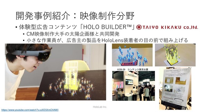 開発事例紹介：映像制作分野
• 体験型広告コンテンツ「HOLO BUILDER™」
• CM映像制作大手の太陽企画様と共同開発
• 小さな作業員が、広告主の製品をHoloLens装着者の目の前で組み上げる
HoloLab Inc.
https://www.youtube.com/watch?v=oXE5XmOVAWI
6/28-29 コンテンツ東京出展
