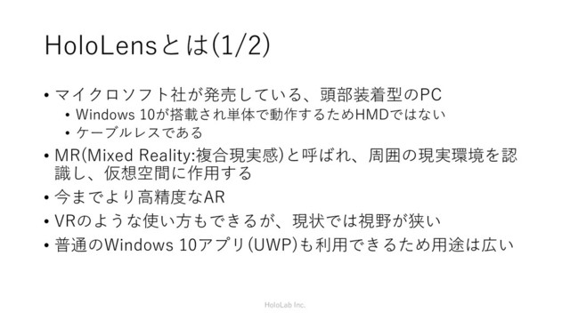 HoloLensとは(1/2)
• マイクロソフト社が発売している、頭部装着型のPC
• Windows 10が搭載され単体で動作するためHMDではない
• ケーブルレスである
• MR(Mixed Reality:複合現実感)と呼ばれ、周囲の現実環境を認
識し、仮想空間に作用する
• 今までより高精度なAR
• VRのような使い方もできるが、現状では視野が狭い
• 普通のWindows 10アプリ(UWP)も利用できるため用途は広い
HoloLab Inc.
