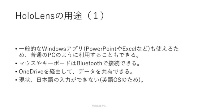 HoloLensの用途（１）
• 一般的なWindowsアプリ(PowerPointやExcelなど)も使えるた
め、普通のPCのように利用することもできる。
• マウスやキーボードはBluetoothで接続できる。
• OneDriveを経由して、データを共有できる。
• 現状、日本語の入力ができない(英語OSのため)。
HoloLab Inc.
