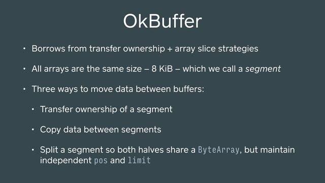 OkBuffer
• Borrows from transfer ownership + array slice strategies
• All arrays are the same size – 8 KiB – which we call a segment
• Three ways to move data between buffers:
• Transfer ownership of a segment
• Copy data between segments
• Split a segment so both halves share a ByteArray, but maintain
independent pos and limit
