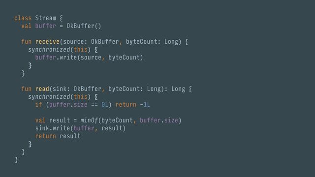 class Stream {
val buffer = OkBuffer()
fun receive(source: OkBuffer, byteCount: Long) {
synchronized(this) {
buffer.write(source, byteCount)
}
}
fun read(sink: OkBuffer, byteCount: Long): Long {
synchronized(this) {
if (buffer.size == 0L) return -1L
val result = minOf(byteCount, buffer.size)
sink.write(buffer, result)
return result
}
}
}

