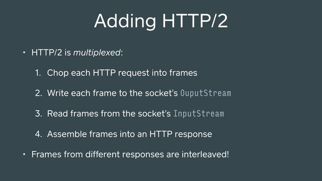Adding HTTP/2
• HTTP/2 is multiplexed:
1. Chop each HTTP request into frames
2. Write each frame to the socket’s OuputStream
3. Read frames from the socket’s InputStream
4. Assemble frames into an HTTP response
• Frames from different responses are interleaved!
