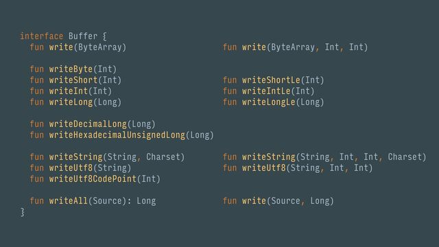 interface Buffer {
fun write(ByteArray)
fun writeByte(Int)
fun writeShort(Int)
fun writeInt(Int)
fun writeLong(Long)
fun writeDecimalLong(Long)
fun writeHexadecimalUnsignedLong(Long)
fun writeString(String, Charset)
fun writeUtf8(String)
fun writeUtf8CodePoint(Int)
fun writeAll(Source): Long
}
fun write(ByteArray, Int, Int)
fun writeShortLe(Int)
fun writeIntLe(Int)
fun writeLongLe(Long)
fun writeString(String, Int, Int, Charset)
fun writeUtf8(String, Int, Int)
fun write(Source, Long)
