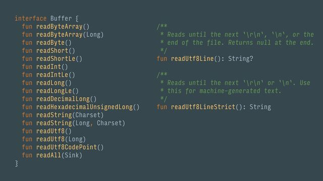 interface Buffer {
fun readByteArray()
fun readByteArray(Long)
fun readByte()
fun readShort()
fun readShortLe()
fun readInt()
fun readIntLe()
fun readLong()
fun readLongLe()
fun readDecimalLong()
fun readHexadecimalUnsignedLong()
fun readString(Charset)
fun readString(Long, Charset)
fun readUtf8()
fun readUtf8(Long)
fun readUtf8CodePoint()
fun readAll(Sink)
}
/**
* Reads until the next `\r\n`, `\n`, or the
* end of the file. Returns null at the end.
*/
fun readUtf8Line(): String?
/**
* Reads until the next `\r\n` or `\n`. Use
* this for machine-generated text.
*/
fun readUtf8LineStrict(): String
/**
* Like readUtf8LineStrict() but throws if
* no newline is within [limit] bytes.
*/
fun readUtf8LineStrict(limit: Long): String
