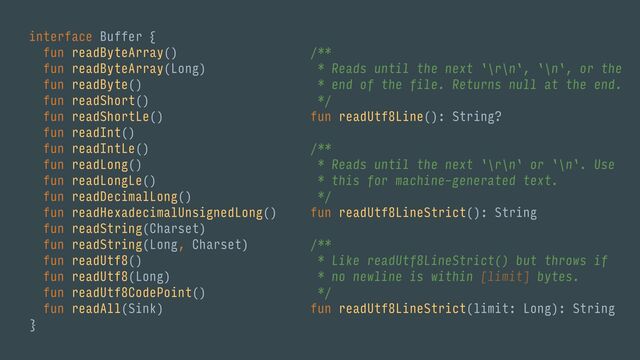 interface Buffer {
fun readByteArray()
fun readByteArray(Long)
fun readByte()
fun readShort()
fun readShortLe()
fun readInt()
fun readIntLe()
fun readLong()
fun readLongLe()
fun readDecimalLong()
fun readHexadecimalUnsignedLong()
fun readString(Charset)
fun readString(Long, Charset)
fun readUtf8()
fun readUtf8(Long)
fun readUtf8CodePoint()
fun readAll(Sink)
}
/**
* Reads until the next `\r\n`, `\n`, or the
* end of the file. Returns null at the end.
*/
fun readUtf8Line(): String?
/**
* Reads until the next `\r\n` or `\n`. Use
* this for machine-generated text.
*/
fun readUtf8LineStrict(): String
/**
* Like readUtf8LineStrict() but throws if
* no newline is within [limit] bytes.
*/
fun readUtf8LineStrict(limit: Long): String
