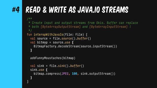 /**
* Create input and output streams from Okio. Buffer can replace
* both [ByteArrayOutputStream] and [ByteArrayInputStream] !
*/
fun interopWithJavaIo(file: File) {
val source = file.source().buffer()
val bitmap = source.use {
BitmapFactory.decodeStream(source.inputStream())
}
addFunnyMoustaches(bitmap)
val sink = file.sink().buffer()
sink.use {
bitmap.compress(JPEG, 100, sink.outputStream())
}
}
READ & WRITE AS JAVA.IO STREAMS
#4
