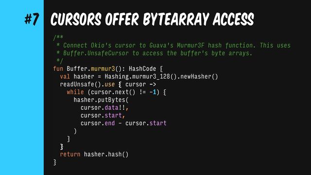 CURSORS OFFER BYTEARRAY ACCESS
#7
/**
* Connect Okio's cursor to Guava's Murmur3F hash function. This uses
* Buffer.UnsafeCursor to access the buffer's byte arrays.
*/
fun Buffer.murmur3(): HashCode {
val hasher = Hashing.murmur3_128().newHasher()
readUnsafe().use { cursor ->
while (cursor.next() != -1) {
hasher.putBytes(
cursor.data!!,
cursor.start,
cursor.end - cursor.start
)
}
}
return hasher.hash()
}
