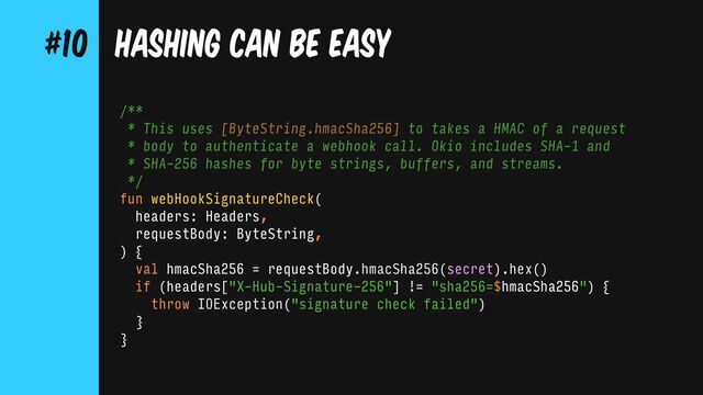 /**
* This uses [ByteString.hmacSha256] to takes a HMAC of a request
* body to authenticate a webhook call. Okio includes SHA-1 and
* SHA-256 hashes for byte strings, buffers, and streams.
*/
fun webHookSignatureCheck(
headers: Headers,
requestBody: ByteString,
) {
val hmacSha256 = requestBody.hmacSha256(secret).hex()
if (headers["X-Hub-Signature-256"] != "sha256=$hmacSha256") {
throw IOException("signature check failed")
}
}
HASHING CAN BE EASY
#10

