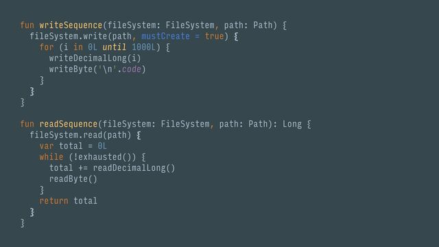 fun writeSequence(fileSystem: FileSystem, path: Path) {
fileSystem.write(path, mustCreate = true) {
for (i in 0L until 1000L) {
writeDecimalLong(i)
writeByte('\n'.code)
}
}
}
fun readSequence(fileSystem: FileSystem, path: Path): Long {
fileSystem.read(path) {
var total = 0L
while (!exhausted()) {
total += readDecimalLong()
readByte()
}
return total
}
}
