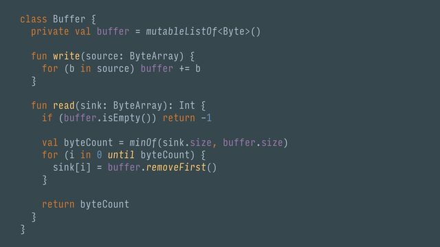 class Buffer {
private val buffer = mutableListOf()
fun write(source: ByteArray) {
for (b in source) buffer += b
}
fun read(sink: ByteArray): Int {
if (buffer.isEmpty()) return -1
val byteCount = minOf(sink.size, buffer.size)
for (i in 0 until byteCount) {
sink[i] = buffer.removeFirst()
}
return byteCount
}
}
