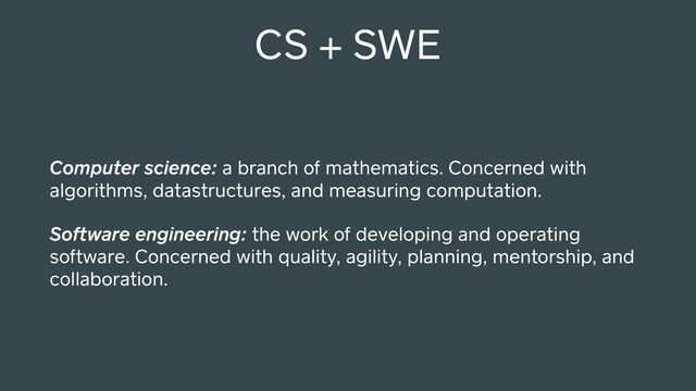 CS + SWE
Computer science: a branch of mathematics. Concerned with
algorithms, datastructures, and measuring computation.
Software engineering: the work of developing and operating
software. Concerned with quality, agility, planning, mentorship, and
collaboration.
