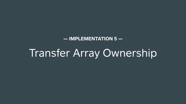 Transfer Array Ownership
— IMPLEMENTATION 5 —
