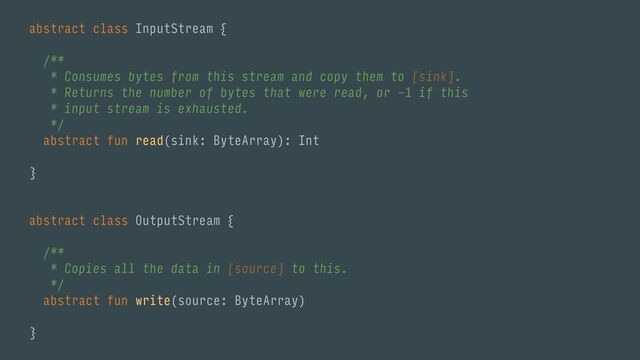 abstract class InputStream {
/**
* Consumes bytes from this stream and copy them to [sink].
* Returns the number of bytes that were read, or -1 if this
* input stream is exhausted.
*/
abstract fun read(sink: ByteArray): Int
}
abstract class OutputStream {
/**
* Copies all the data in [source] to this.
*/
abstract fun write(source: ByteArray)
}
