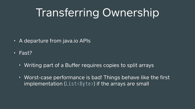 Transferring Ownership
• A depa ure from java.io APIs
• Fast?
• Writing pa of a Buffer requires copies to split arrays
• Worst-case pe ormance is bad! Things behave like the ﬁrst
implementation (List) if the arrays are small
