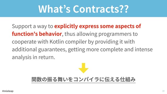 #mixleap
What’s Contracts??
Support a way to explicitly express some aspects of
function's behavior, thus allowing programmers to
cooperate with Kotlin compiler by providing it with
additional guarantees, getting more complete and intense
analysis in return.
!31
関数の振る舞いをコンパイラに伝える仕組み
