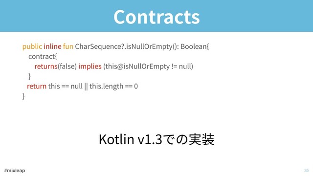 #mixleap
Contracts
!35
public inline fun CharSequence?.isNullOrEmpty(): Boolean{ 
contract{ 
returns(false) implies (this@isNullOrEmpty != null) 
} 
return this == null || this.length == 0 
}
Kotlin v1.3での実装
