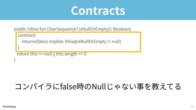 #mixleap
Contracts
!36
public inline fun CharSequence?.isNullOrEmpty(): Boolean{ 
contract{ 
returns(false) implies (this@isNullOrEmpty != null) 
} 
return this == null || this.length == 0 
}
コンパイラにfalse時のNullじゃない事を教えてる

