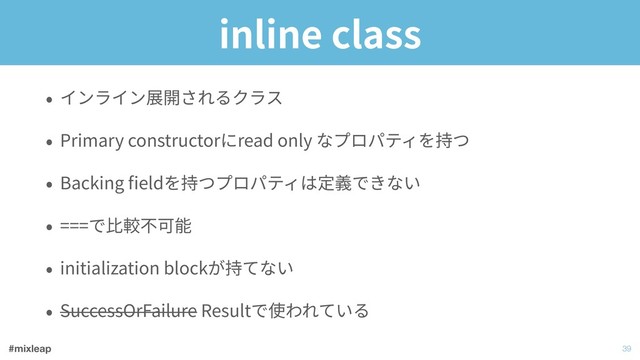 #mixleap
inline class
• インライン展開されるクラス
• Primary constructorにread only なプロパティを持つ
• Backing ﬁeldを持つプロパティは定義できない
• ===で⽐較不可能
• initialization blockが持てない
• SuccessOrFailure Resultで使われている
!39
