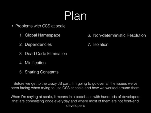 Plan
• Problems with CSS at scale
1. Global Namespace
2. Dependencies
3. Dead Code Elimination
4. Miniﬁcation
5. Sharing Constants
6. Non-deterministic Resolution
7. Isolation
3. Dead Code Elimination
4. Miniﬁcation
5. Sharing Constants
6. Non-deterministic Resolution
7. Isolation
Before we get to the crazy JS part, I’m going to go over all the issues we’ve
been facing when trying to use CSS at scale and how we worked around them. 
When I’m saying at scale, it means in a codebase with hundreds of developers
that are committing code everyday and where most of them are not front-end
developers
