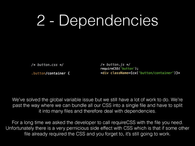 2 - Dependencies
We’ve solved the global variable issue but we still have a lot of work to do. We’re
past the way where we can bundle all our CSS into a single ﬁle and have to split
it into many ﬁles and therefore deal with dependencies.
!
For a long time we asked the developer to call requireCSS with the ﬁle you need.
Unfortunately there is a very pernicious side effect with CSS which is that if some other
ﬁle already required the CSS and you forget to, it’s still going to work.
