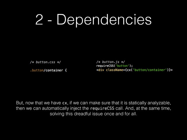 2 - Dependencies
But, now that we have cx, if we can make sure that it is statically analyzable,
then we can automatically inject the requireCSS call. And, at the same time,
solving this dreadful issue once and for all.
