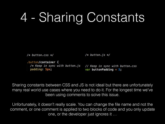 4 - Sharing Constants
Sharing constants between CSS and JS is not ideal but there are unfortunately
many real world use cases where you need to do it. For the longest time we’ve
been using comments to solve this issue.
!
Unfortunately, it doesn’t really scale. You can change the ﬁle name and not the
comment, or one comment is applied to two blocks of code and you only update
one, or the developer just ignores it …
