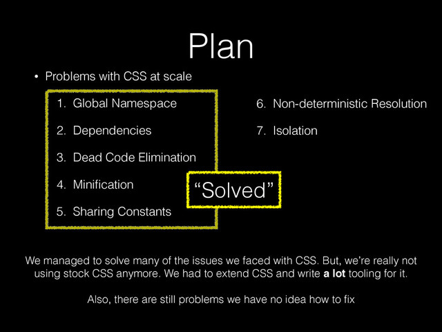 Plan
• Problems with CSS at scale
1. Global Namespace
2. Dependencies
3. Dead Code Elimination
4. Miniﬁcation
5. Sharing Constants
6. Non-deterministic Resolution
7. Isolation
3. Dead Code Elimination
4. Miniﬁcation
5. Sharing Constants
6. Non-deterministic Resolution
7. Isolation
We managed to solve many of the issues we faced with CSS. But, we’re really not
using stock CSS anymore. We had to extend CSS and write a lot tooling for it.
!
Also, there are still problems we have no idea how to ﬁx
“Solved”
