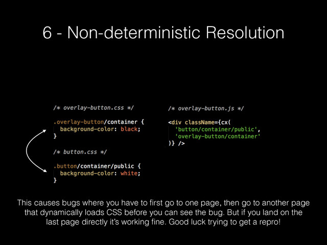 6 - Non-deterministic Resolution
This causes bugs where you have to ﬁrst go to one page, then go to another page
that dynamically loads CSS before you can see the bug. But if you land on the
last page directly it’s working ﬁne. Good luck trying to get a repro!

