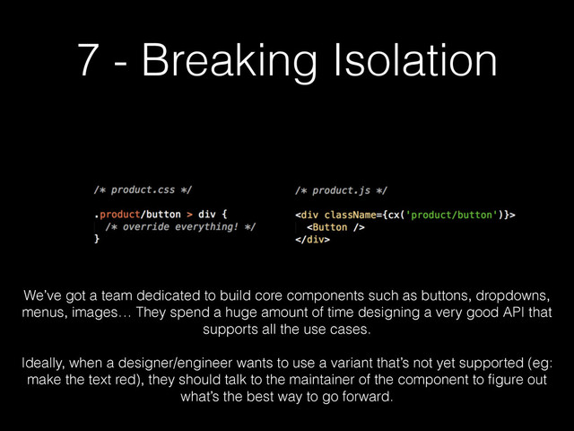 7 - Breaking Isolation
We’ve got a team dedicated to build core components such as buttons, dropdowns,
menus, images… They spend a huge amount of time designing a very good API that
supports all the use cases.
!
Ideally, when a designer/engineer wants to use a variant that’s not yet supported (eg:
make the text red), they should talk to the maintainer of the component to ﬁgure out
what’s the best way to go forward.
