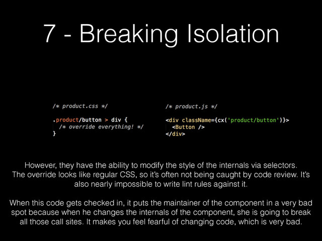7 - Breaking Isolation
However, they have the ability to modify the style of the internals via selectors.
The override looks like regular CSS, so it’s often not being caught by code review. It’s
also nearly impossible to write lint rules against it.
!
When this code gets checked in, it puts the maintainer of the component in a very bad
spot because when he changes the internals of the component, she is going to break
all those call sites. It makes you feel fearful of changing code, which is very bad.
