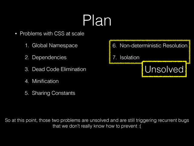 Plan
• Problems with CSS at scale
1. Global Namespace
2. Dependencies
3. Dead Code Elimination
4. Miniﬁcation
5. Sharing Constants
6. Non-deterministic Resolution
7. Isolation
3. Dead Code Elimination
4. Miniﬁcation
5. Sharing Constants
6. Non-deterministic Resolution
7. Isolation
So at this point, those two problems are unsolved and are still triggering recurrent bugs
that we don’t really know how to prevent :(
Unsolved
