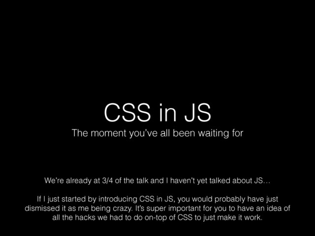 CSS in JS
The moment you’ve all been waiting for
We’re already at 3/4 of the talk and I haven’t yet talked about JS… 
 
If I just started by introducing CSS in JS, you would probably have just
dismissed it as me being crazy. It’s super important for you to have an idea of
all the hacks we had to do on-top of CSS to just make it work.
