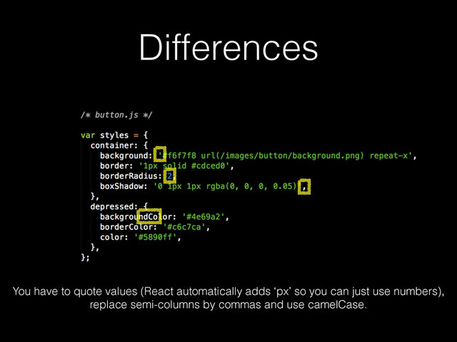 Differences
You have to quote values (React automatically adds ‘px’ so you can just use numbers),
replace semi-columns by commas and use camelCase.
