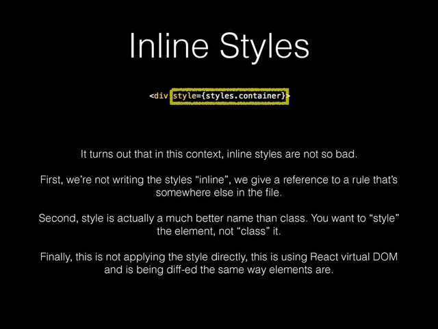 Inline Styles
It turns out that in this context, inline styles are not so bad.
!
First, we’re not writing the styles “inline”, we give a reference to a rule that’s
somewhere else in the ﬁle.
!
Second, style is actually a much better name than class. You want to “style”
the element, not “class” it.
!
Finally, this is not applying the style directly, this is using React virtual DOM
and is being diff-ed the same way elements are.

