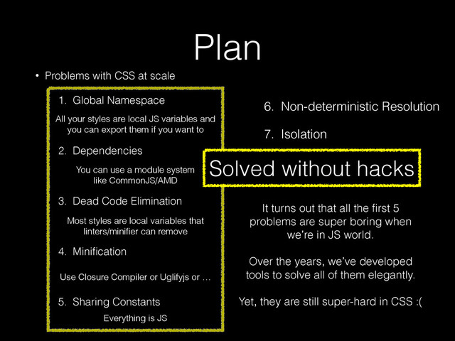 Plan
• Problems with CSS at scale
1. Global Namespace 
 
2. Dependencies 
 
3. Dead Code Elimination 
 
4. Miniﬁcation 
 
5. Sharing Constants
3. Dead Code Elimination
4. Miniﬁcation
5. Sharing Constants
6. Non-deterministic Resolution
7. Isolation
Solved without hacks
All your styles are local JS variables and
you can export them if you want to
You can use a module system 
like CommonJS/AMD
Most styles are local variables that
linters/miniﬁer can remove
Use Closure Compiler or Uglifyjs or …
Everything is JS
It turns out that all the ﬁrst 5
problems are super boring when
we’re in JS world. 
 
Over the years, we’ve developed
tools to solve all of them elegantly.
!
Yet, they are still super-hard in CSS :(

