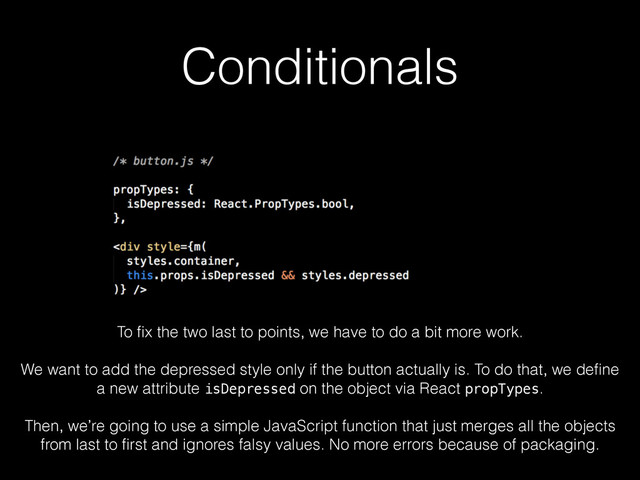 Conditionals
To ﬁx the two last to points, we have to do a bit more work.
!
We want to add the depressed style only if the button actually is. To do that, we deﬁne
a new attribute isDepressed on the object via React propTypes.
!
Then, we’re going to use a simple JavaScript function that just merges all the objects
from last to ﬁrst and ignores falsy values. No more errors because of packaging.
