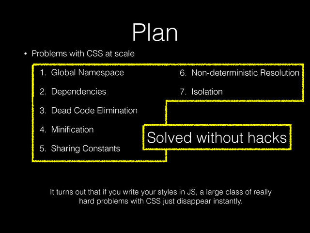 Plan
• Problems with CSS at scale
1. Global Namespace
2. Dependencies
3. Dead Code Elimination
4. Miniﬁcation
5. Sharing Constants
6. Non-deterministic Resolution
7. Isolation
3. Dead Code Elimination
4. Miniﬁcation
5. Sharing Constants
6. Non-deterministic Resolution
7. Isolation
It turns out that if you write your styles in JS, a large class of really
hard problems with CSS just disappear instantly.
Solved without hacks

