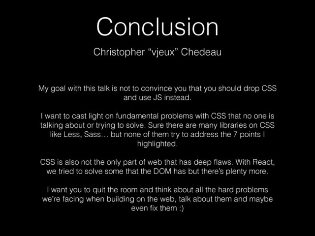 Conclusion
Christopher “vjeux” Chedeau
My goal with this talk is not to convince you that you should drop CSS
and use JS instead. 
 
I want to cast light on fundamental problems with CSS that no one is
talking about or trying to solve. Sure there are many libraries on CSS
like Less, Sass… but none of them try to address the 7 points I
highlighted.
!
CSS is also not the only part of web that has deep ﬂaws. With React,
we tried to solve some that the DOM has but there’s plenty more. 
 
I want you to quit the room and think about all the hard problems
we’re facing when building on the web, talk about them and maybe
even ﬁx them :)
