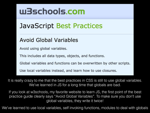 It is really crazy to me that the best practices in CSS is still to use global variables.
We’ve learned in JS for a long time that globals are bad. 
If you look at w3schools, my favorite website to learn JS, the ﬁrst point of the best
practice guide clearly says “Avoid Global Variables”. To make sure you don’t use
global variables, they write it twice! 
We’ve learned to use local variables, self invoking functions, modules to deal with globals
