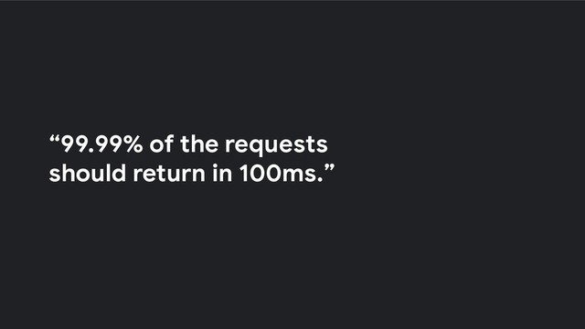 “99.99% of the requests
should return in 100ms.”
