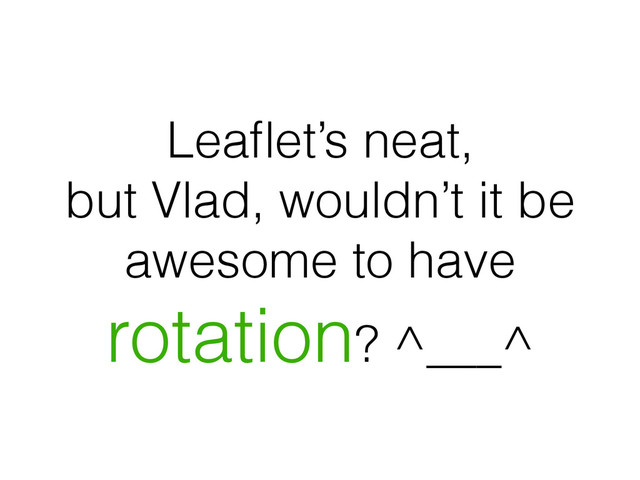 Leaﬂet’s neat,
but Vlad, wouldn’t it be
awesome to have
rotation? ^___^
