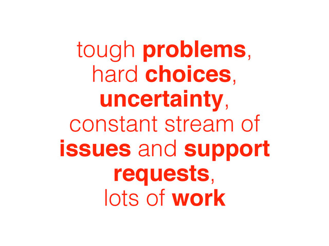 tough problems,
hard choices,
uncertainty,
constant stream of
issues and support
requests,
lots of work
