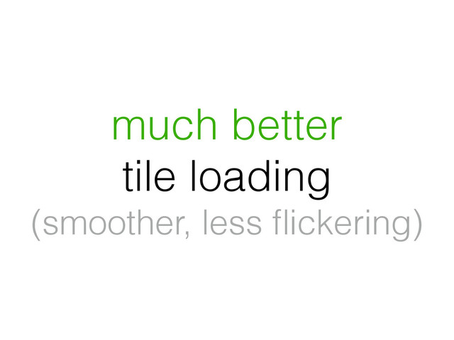 much better
tile loading
(smoother, less ﬂickering)
