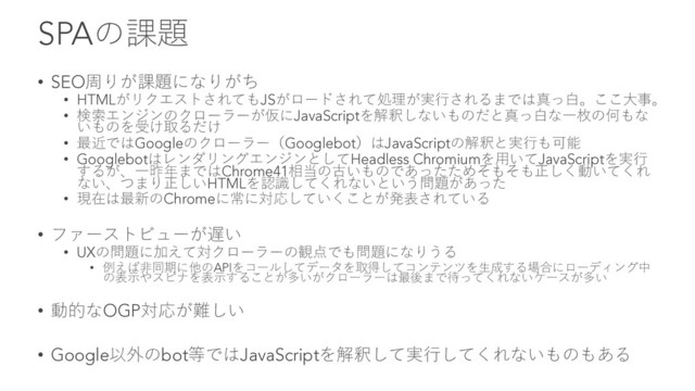 SPAの課題
• SEO周りが課題になりがち
• HTMLがリクエストされてもJSがロードされて処理が実⾏されるまでは真っ⽩。ここ⼤事。
• 検索エンジンのクローラーが仮にJavaScriptを解釈しないものだと真っ⽩な⼀枚の何もな
いものを受け取るだけ
• 最近ではGoogleのクローラー（Googlebot）はJavaScriptの解釈と実⾏も可能
• GooglebotはレンダリングエンジンとしてHeadless Chromiumを⽤いてJavaScriptを実⾏
するが、⼀昨年まではChrome41相当の古いものであったためそもそも正しく動いてくれ
ない、つまり正しいHTMLを認識してくれないという問題があった
• 現在は最新のChromeに常に対応していくことが発表されている
• ファーストビューが遅い
• UXの問題に加えて対クローラーの観点でも問題になりうる
• 例えば⾮同期に他のAPIをコールしてデータを取得してコンテンツを⽣成する場合にローディング中
の表⽰やスピナを表⽰することが多いがクローラーは最後まで待ってくれないケースが多い
• 動的なOGP対応が難しい
• Google以外のbot等ではJavaScriptを解釈して実⾏してくれないものもある
